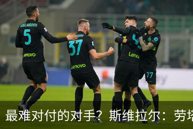 最难对付的对手？斯维拉尔：劳塔罗太难读懂了，图拉姆的速度太快